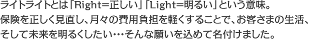 ライトライトとは「Right=正しい」「Light=明るい」という意味。保険を正しく見直し、月々の費用負担を軽くすることで、お客さまの生活、そして未来を明るくしたい・・・そんな願いを込めて名付けました。